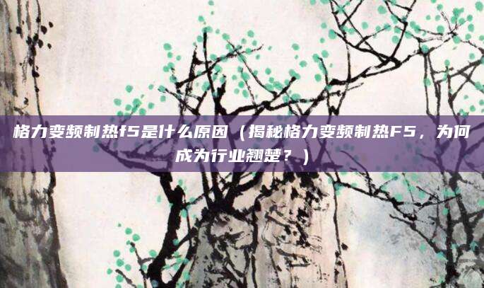 格力变频制热f5是什么原因(揭秘格力变频制热F5,为何成为行业翘楚?)