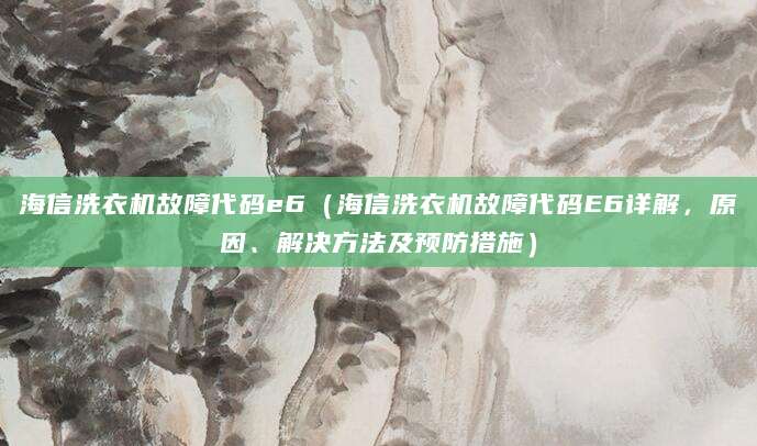 海信洗衣机故障代码e6(海信洗衣机故障代码E6详解,原因、解决方法及预防措施)