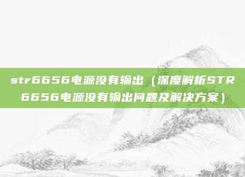 str6656电源没有输出(深度解析STR6656电源没有输出问题及解决方案)