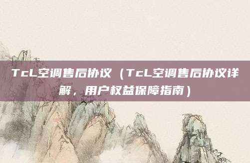 TcL空调售后协议（TcL空调售后协议详解，用户权益保障指南）