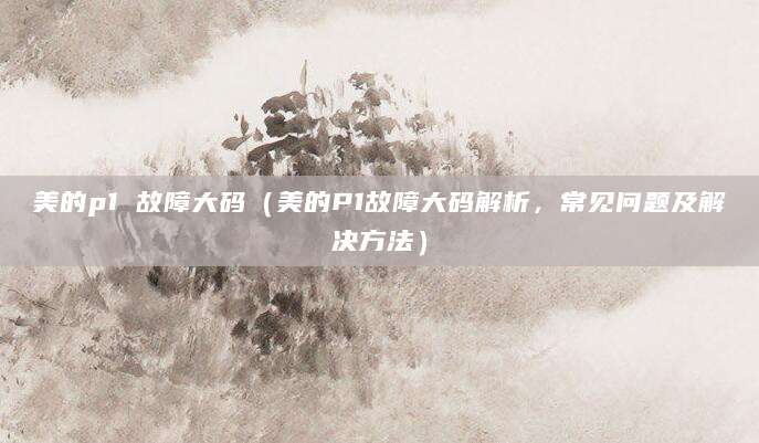 美的p1 故障大码（美的P1故障大码解析，常见问题及解决方法）