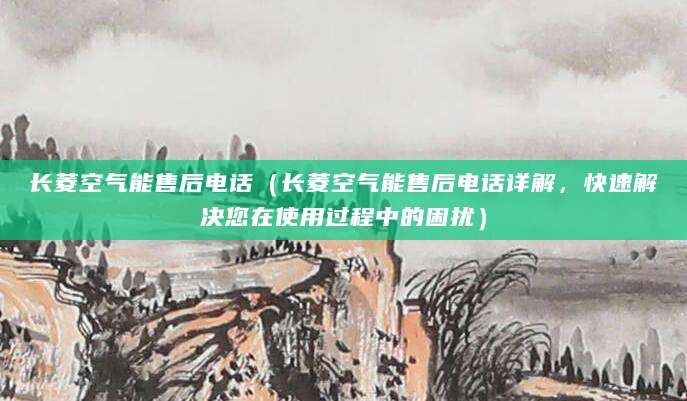 长菱空气能售后电话（长菱空气能售后电话详解，快速解决您在使用过程中的困扰）