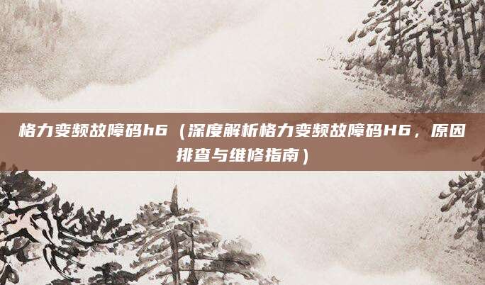 格力变频故障码h6（深度解析格力变频故障码H6，原因排查与维修指南）