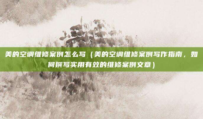 美的空调维修案例怎么写（美的空调维修案例写作指南，如何撰写实用有效的维修案例文章）