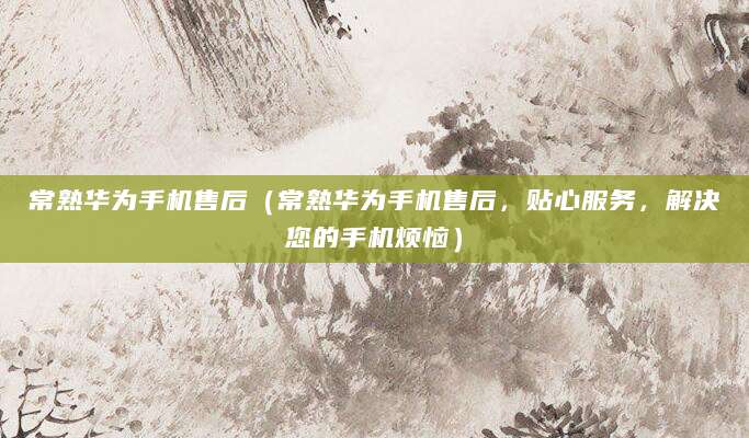 常熟华为手机售后（常熟华为手机售后，贴心服务，解决您的手机烦恼）