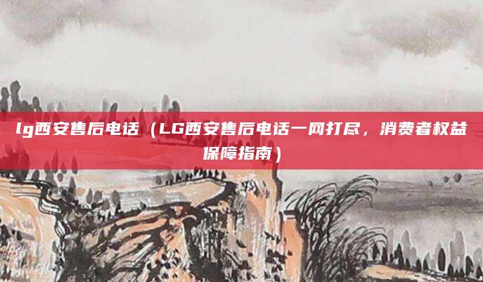 lg西安售后电话（LG西安售后电话一网打尽，消费者权益保障指南）