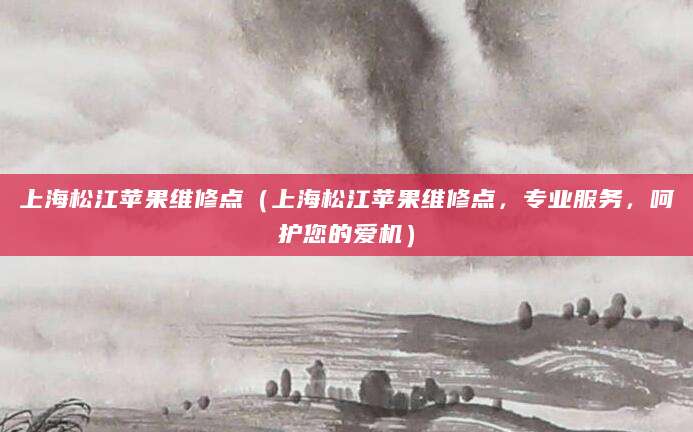 上海松江苹果维修点（上海松江苹果维修点，专业服务，呵护您的爱机）