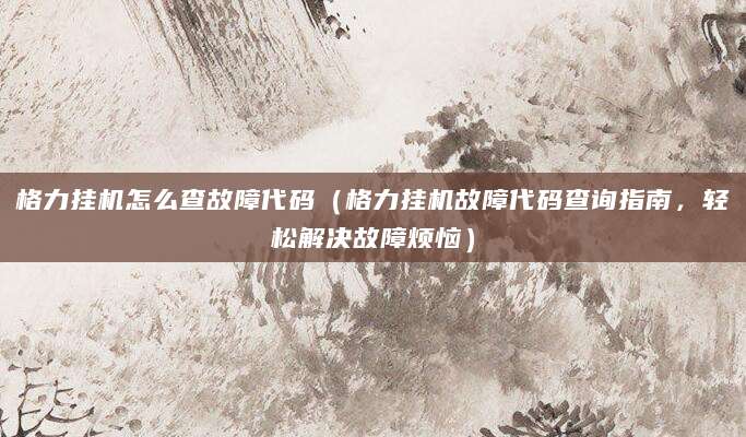 格力挂机怎么查故障代码（格力挂机故障代码查询指南，轻松解决故障烦恼）