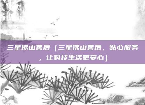 三星佛山售后（三星佛山售后，贴心服务，让科技生活更安心）