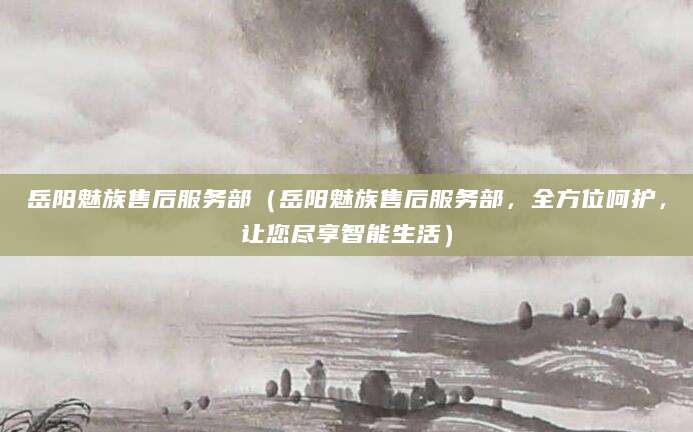 岳阳魅族售后服务部（岳阳魅族售后服务部，全方位呵护，让您尽享智能生活）