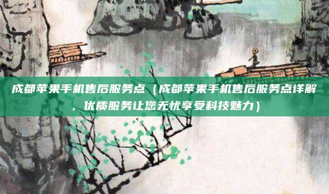 成都苹果手机售后服务点（成都苹果手机售后服务点详解，优质服务让您无忧享受科技魅力）