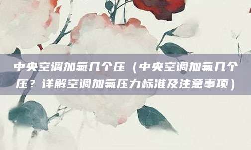 中央空调加氟几个压（中央空调加氟几个压？详解空调加氟压力标准及注意事项）