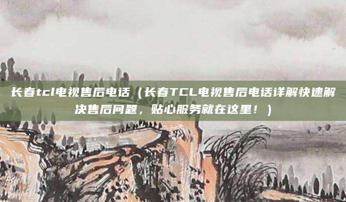 长春tcl电视售后电话（长春TCL电视售后电话详解快速解决售后问题，贴心服务就在这里！）