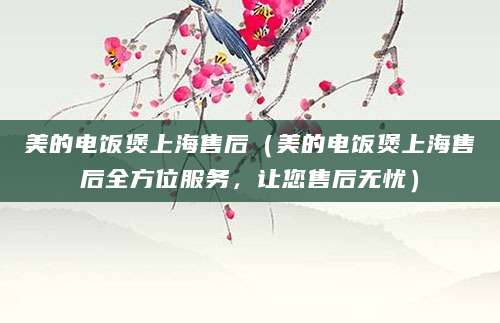 美的电饭煲上海售后（美的电饭煲上海售后全方位服务，让您售后无忧）