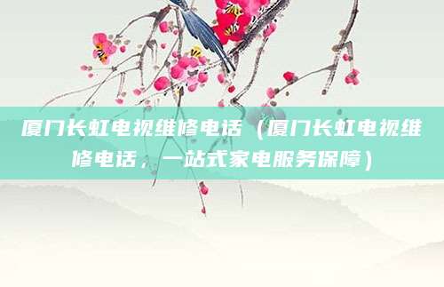 厦门长虹电视维修电话（厦门长虹电视维修电话，一站式家电服务保障）