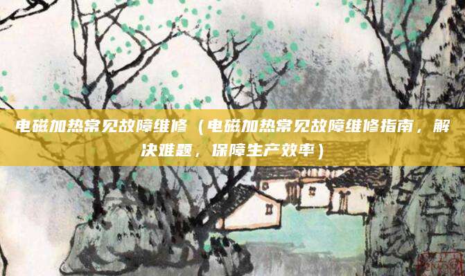 电磁加热常见故障维修（电磁加热常见故障维修指南，解决难题，保障生产效率）