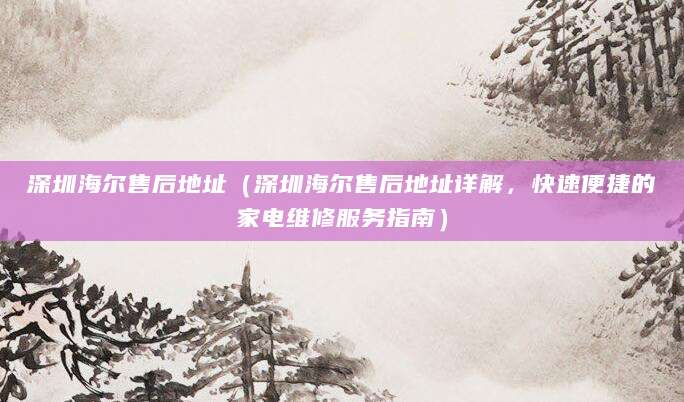 深圳海尔售后地址（深圳海尔售后地址详解，快速便捷的家电维修服务指南）