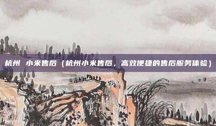 杭州 小米售后（杭州小米售后，高效便捷的售后服务体验）