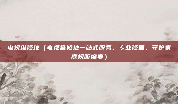 电视维修地（电视维修地一站式服务，专业修复，守护家庭视听盛宴）