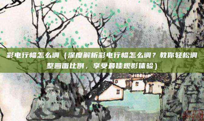 彩电行幅怎么调（深度解析彩电行幅怎么调？教你轻松调整画面比例，享受最佳观影体验）