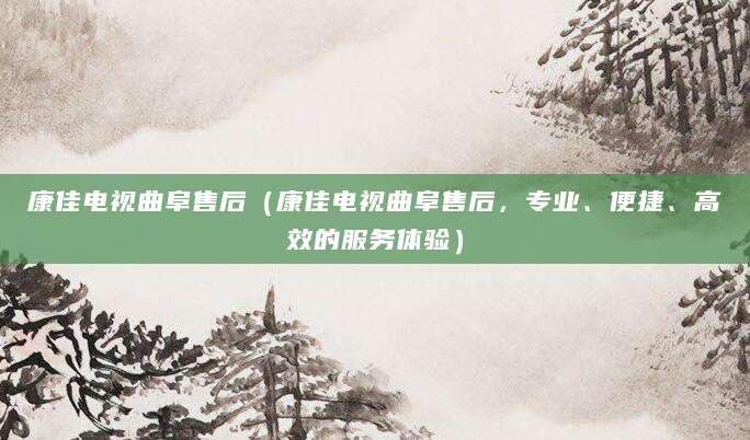 康佳电视曲阜售后(康佳电视曲阜售后,专业、便捷、高效的服务体验)