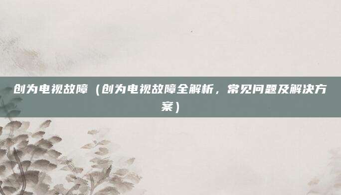 创为电视故障(创为电视故障全解析,常见问题及解决方案)