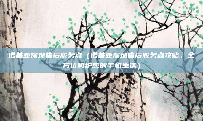 诺基亚深圳售后服务点(诺基亚深圳售后服务点攻略,全方位呵护您的手机生活)