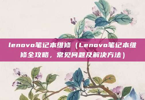 lenovo笔记本维修（Lenovo笔记本维修全攻略，常见问题及解决方法）
