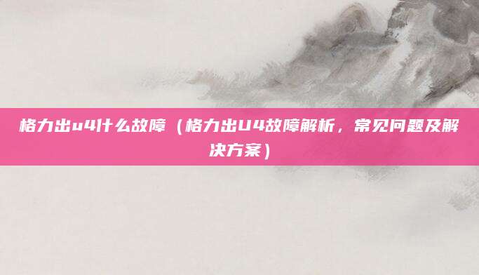 格力出u4什么故障（格力出U4故障解析，常见问题及解决方案）