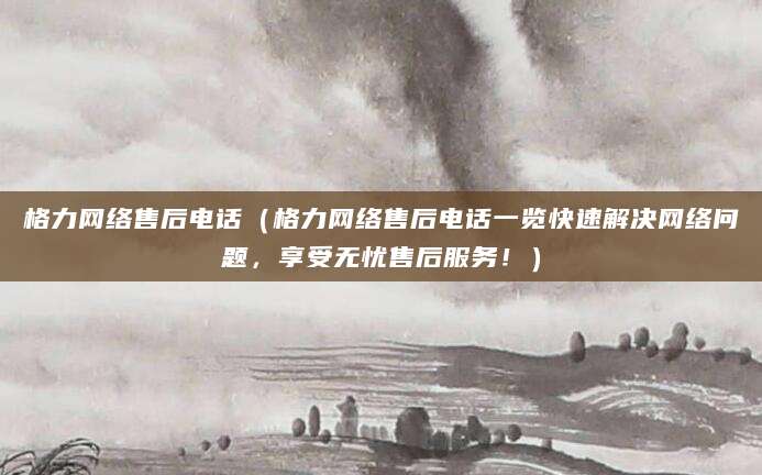 格力网络售后电话（格力网络售后电话一览快速解决网络问题，享受无忧售后服务！）