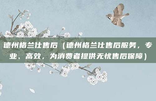 德州格兰仕售后（德州格兰仕售后服务，专业、高效，为消费者提供无忧售后保障）