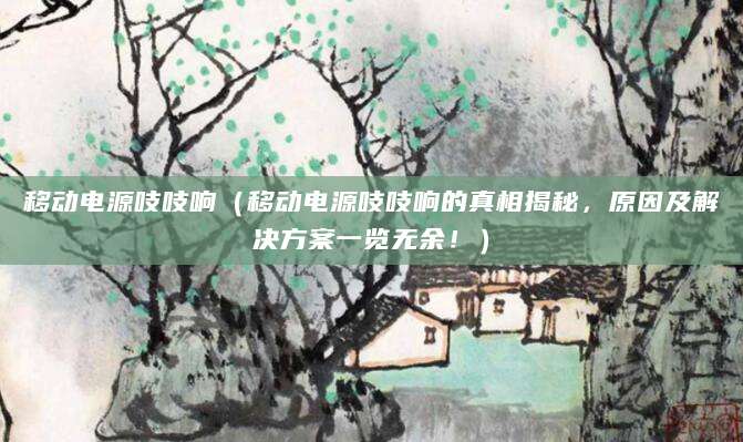 移动电源吱吱响（移动电源吱吱响的真相揭秘，原因及解决方案一览无余！）