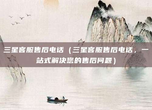 三星客服售后电话（三星客服售后电话，一站式解决您的售后问题）