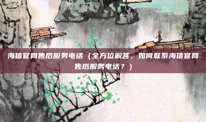 海信官网售后服务电话（全方位解答，如何联系海信官网售后服务电话？）