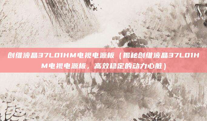 创维液晶37L01HM电视电源板（揭秘创维液晶37L01HM电视电源板，高效稳定的动力心脏）
