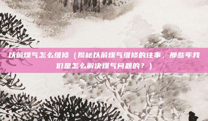 以前煤气怎么维修（揭秘以前煤气维修的往事，那些年我们是怎么解决煤气问题的？）