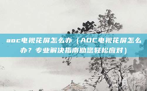 aoc电视花屏怎么办（AOC电视花屏怎么办？专业解决指南助您轻松应对）