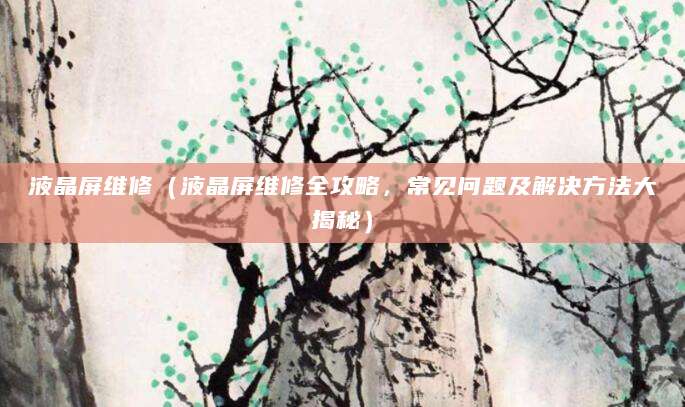 液晶屏维修（液晶屏维修全攻略，常见问题及解决方法大揭秘）