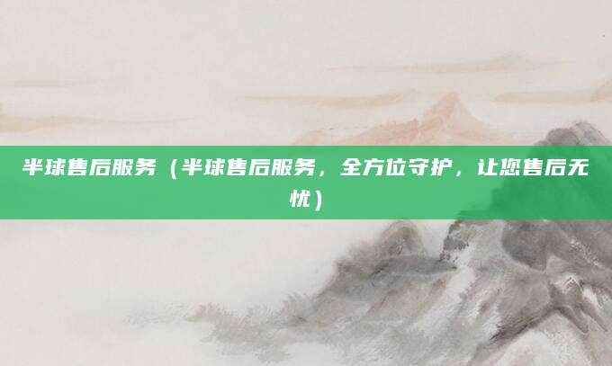 半球售后服务（半球售后服务，全方位守护，让您售后无忧）