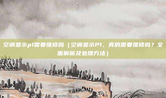 空调显示p1需要维修吗(空调显示P1,真的需要维修吗?全面解析及处理方法)