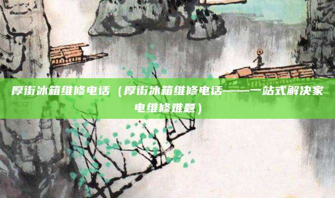 厚街冰箱维修电话(厚街冰箱维修电话——一站式解决家电维修难题)