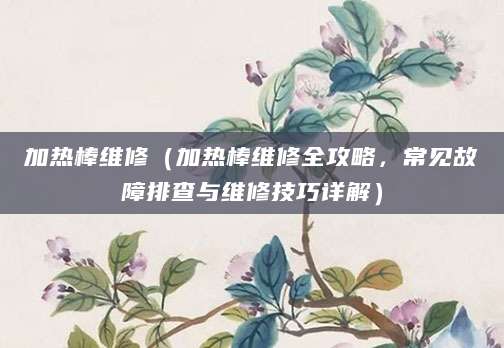加热棒维修（加热棒维修全攻略，常见故障排查与维修技巧详解）