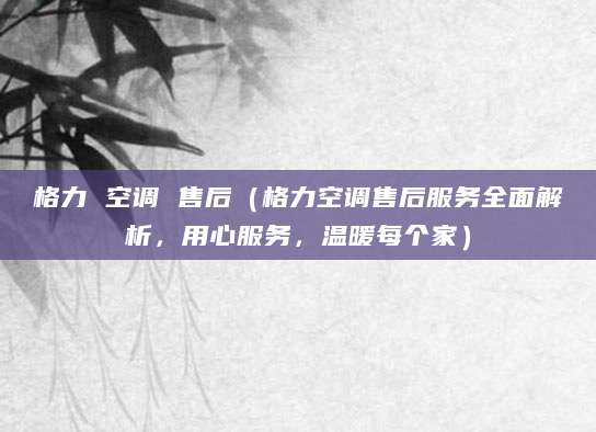 格力 空调 售后（格力空调售后服务全面解析，用心服务，温暖每个家）