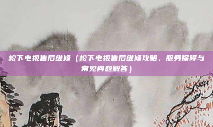 松下电视售后维修(松下电视售后维修攻略,服务保障与常见问题解答)