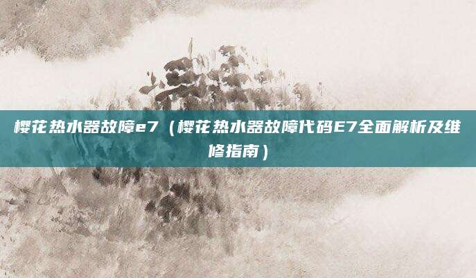 樱花热水器故障e7(樱花热水器故障代码E7全面解析及维修指南)