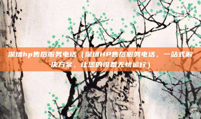 深圳hp售后服务电话（深圳HP售后服务电话，一站式解决方案，让您的设备无忧运行）