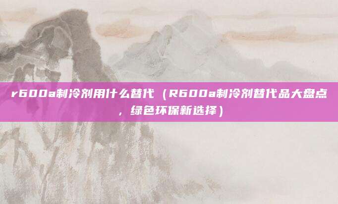 r600a制冷剂用什么替代（R600a制冷剂替代品大盘点，绿色环保新选择）