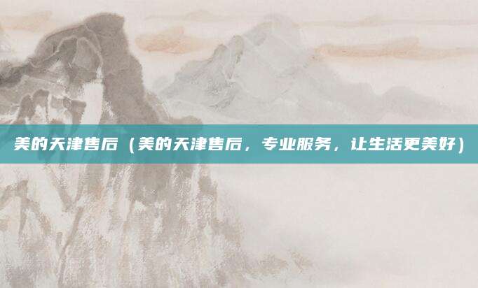 美的天津售后（美的天津售后，专业服务，让生活更美好）