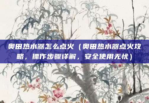 奥田热水器怎么点火（奥田热水器点火攻略，操作步骤详解，安全使用无忧）