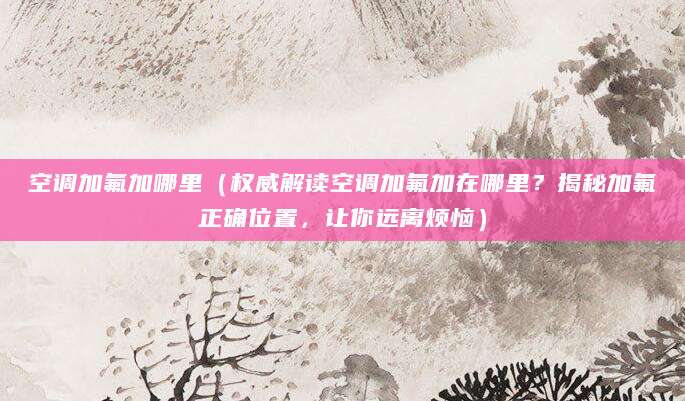 空调加氟加哪里(权威解读空调加氟加在哪里?揭秘加氟正确位置,让你远离烦恼)